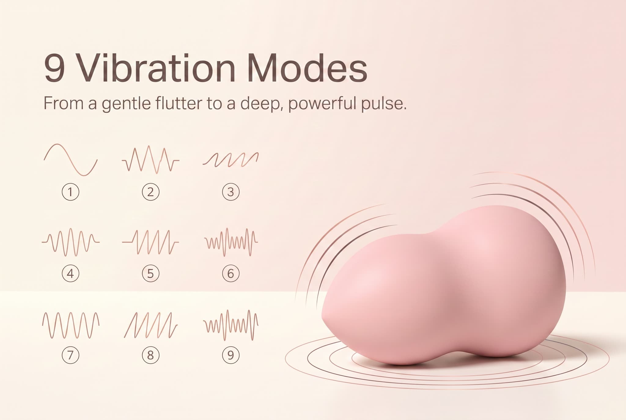 9 vibration modes — from a gentle flutter to a deep pulse